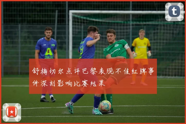 舒梅切尔点评巴黎表现不佳红牌事件深刻影响比赛结果