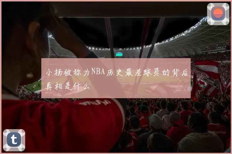 小杨被称为NBA历史最差球员的背后真相是什么