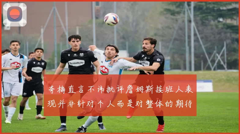 夸梅直言不讳批评詹姆斯接班人表现并非针对个人而是对整体的期待