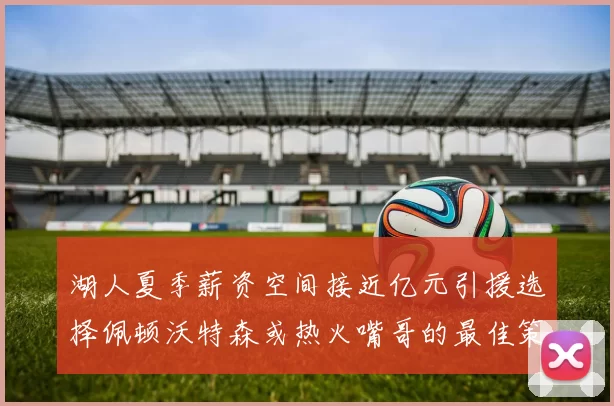 湖人夏季薪资空间接近亿元引援选择佩顿沃特森或热火嘴哥的最佳策略
