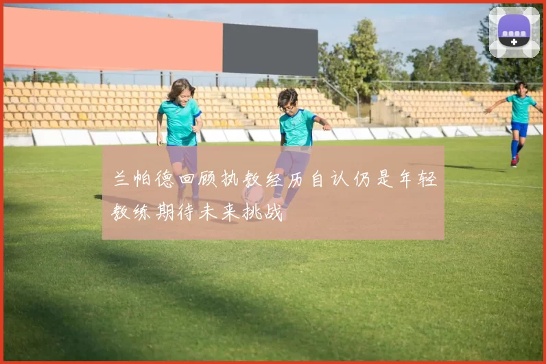 兰帕德回顾执教经历自认仍是年轻教练期待未来挑战