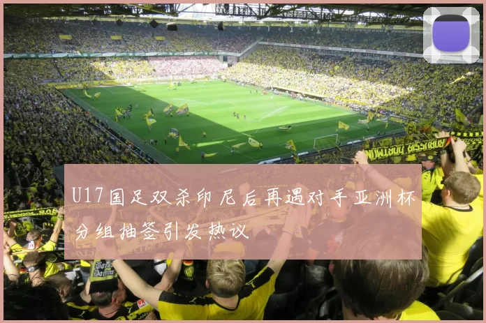 U17国足双杀印尼后再遇对手亚洲杯分组抽签引发热议