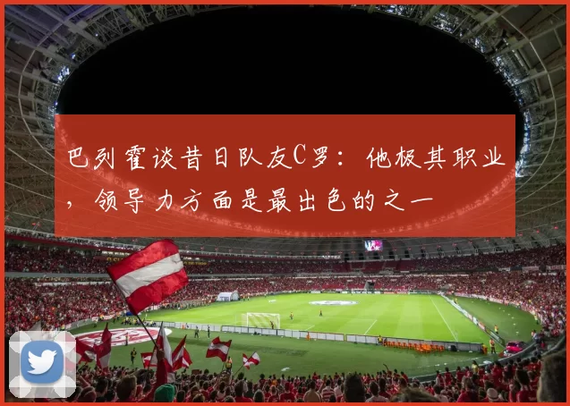 巴列霍谈昔日队友C罗：他极其职业，领导力方面是最出色的之一