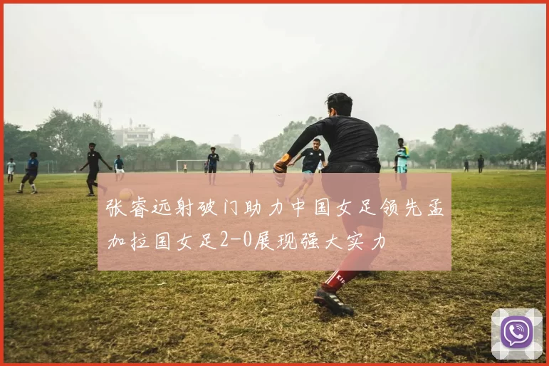 张睿远射破门助力中国女足领先孟加拉国女足2-0展现强大实力