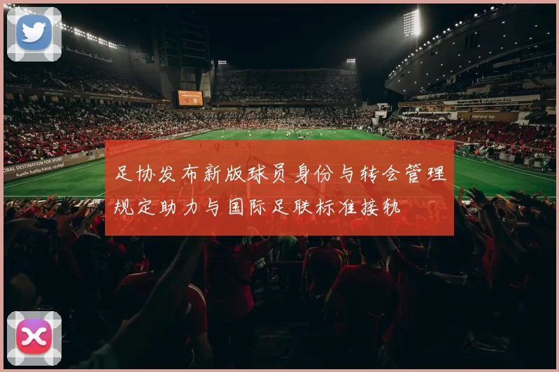 足协发布新版球员身份与转会管理规定助力与国际足联标准接轨