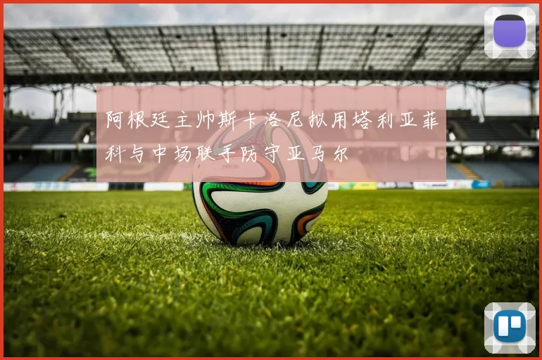 阿根廷主帅斯卡洛尼拟用塔利亚菲科与中场联手防守亚马尔