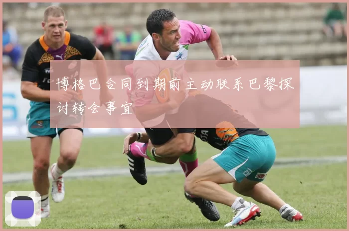 博格巴合同到期前主动联系巴黎探讨转会事宜