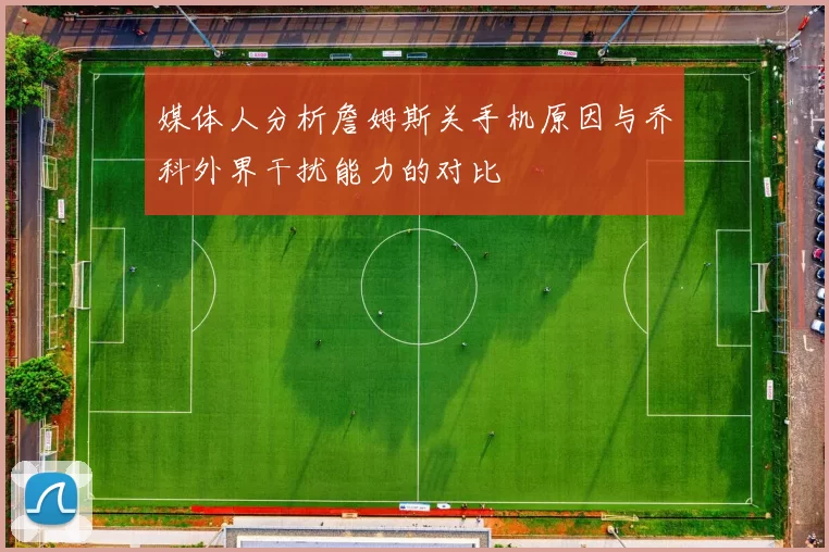 媒体人分析詹姆斯关手机原因与乔科外界干扰能力的对比