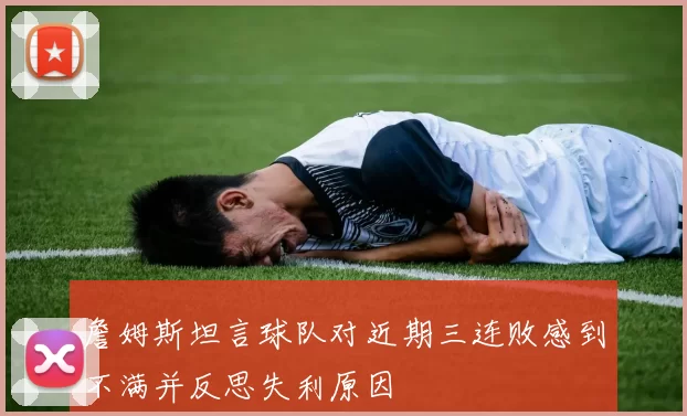 詹姆斯坦言球队对近期三连败感到不满并反思失利原因