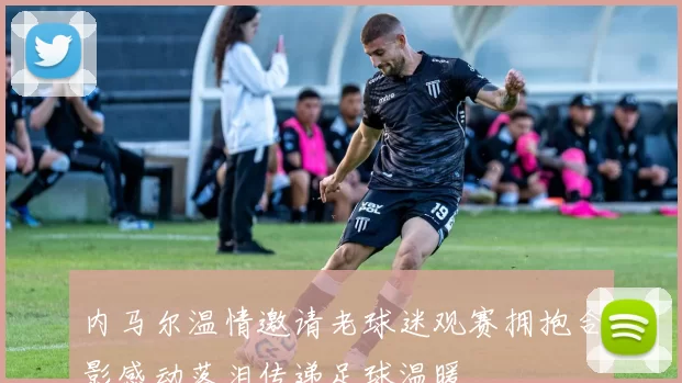 内马尔温情邀请老球迷观赛拥抱合影感动落泪传递足球温暖