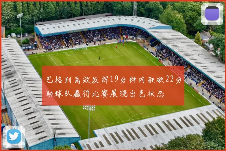 巴格利高效发挥19分钟内狂砍22分助球队赢得比赛展现出色状态