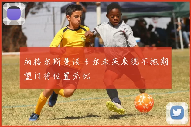 纳格尔斯曼谈卡尔未来表现不抱期望门将位置无忧