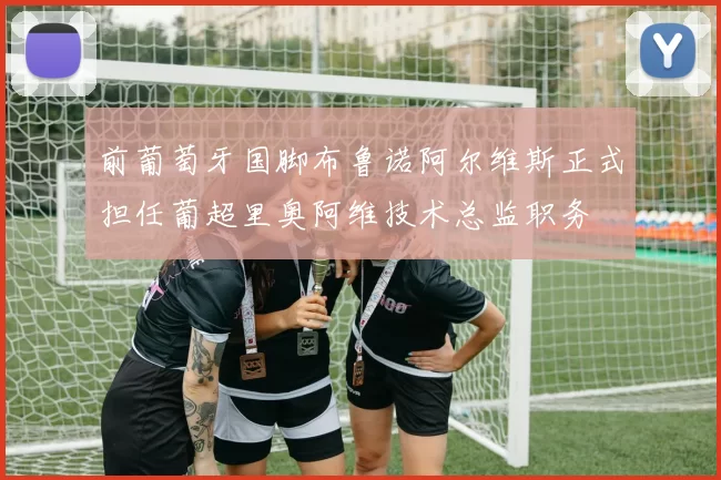 前葡萄牙国脚布鲁诺阿尔维斯正式担任葡超里奥阿维技术总监职务