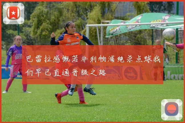 巴雷拉感慨若非利物浦绝杀点球我们早已直通晋级之路