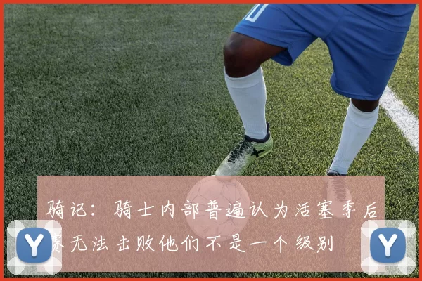 骑记：骑士内部普遍认为活塞季后赛无法击败他们不是一个级别