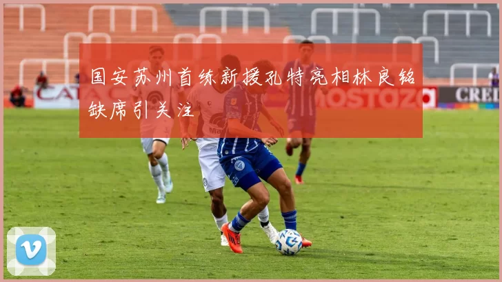 国安苏州首练新援孔特亮相林良铭缺席引关注