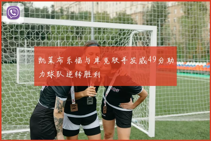 凯莱布乐福与库克联手发威49分助力球队逆转胜利