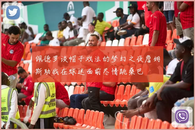 佩德罗谈帽子戏法的梦幻之夜詹姆斯助我在球迷面前尽情跳桑巴