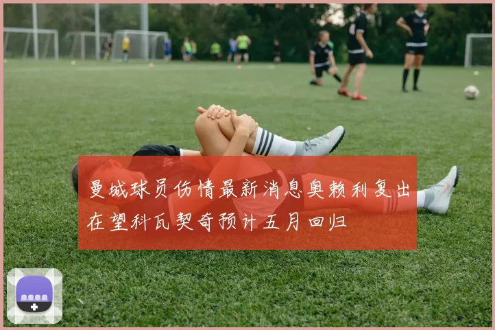 曼城球员伤情最新消息奥赖利复出在望科瓦契奇预计五月回归