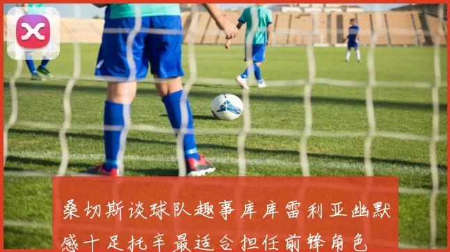桑切斯谈球队趣事库库雷利亚幽默感十足托辛最适合担任前锋角色