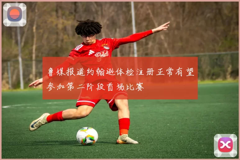 鲁媒报道约翰逊体检注册正常有望参加第二阶段首场比赛