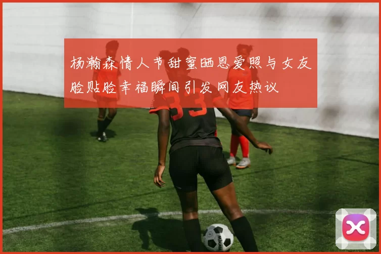 杨瀚森情人节甜蜜晒恩爱照与女友脸贴脸幸福瞬间引发网友热议