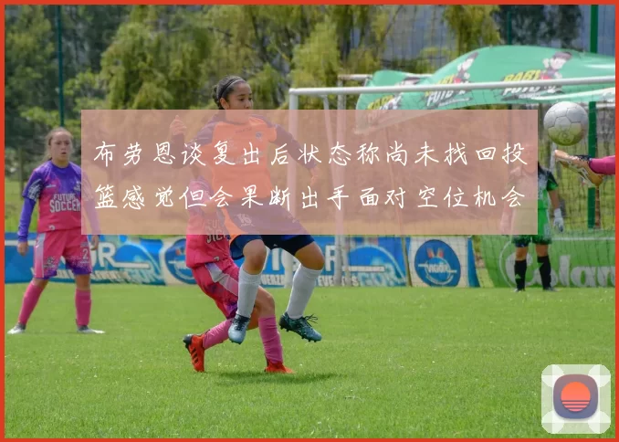 布劳恩谈复出后状态称尚未找回投篮感觉但会果断出手面对空位机会