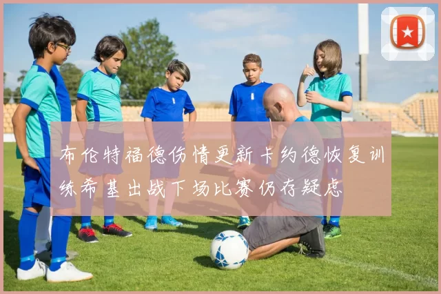 布伦特福德伤情更新卡约德恢复训练希基出战下场比赛仍存疑虑