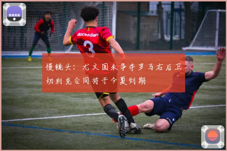慢镜头：尤文国米争夺罗马右后卫切利克合同将于今夏到期