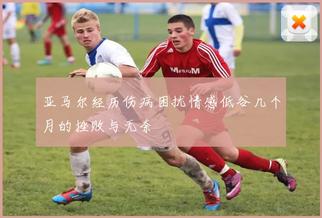 亚马尔经历伤病困扰情感低谷几个月的挫败与无奈