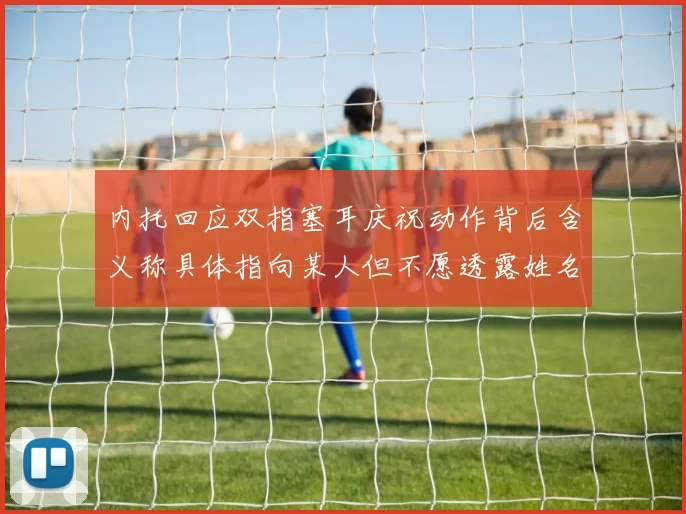内托回应双指塞耳庆祝动作背后含义称具体指向某人但不愿透露姓名