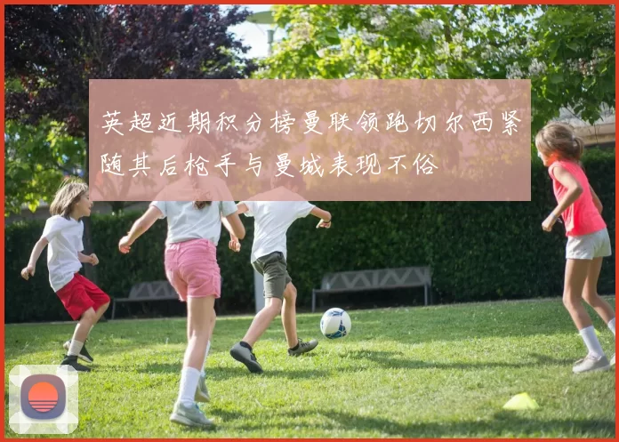 英超近期积分榜曼联领跑切尔西紧随其后枪手与曼城表现不俗