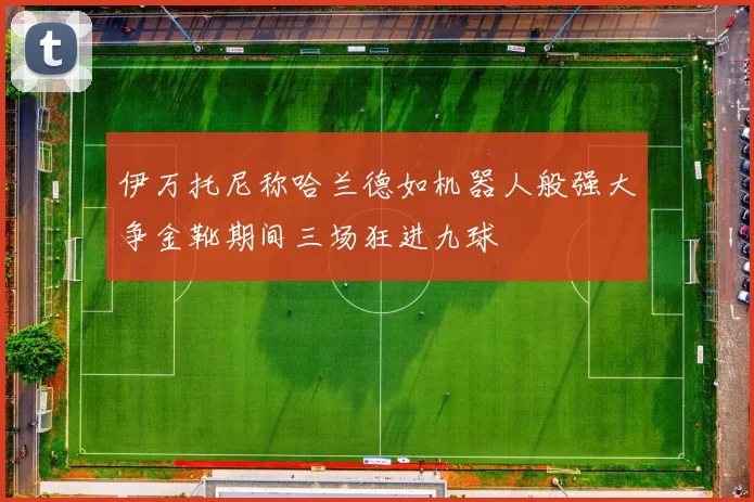 伊万托尼称哈兰德如机器人般强大争金靴期间三场狂进九球