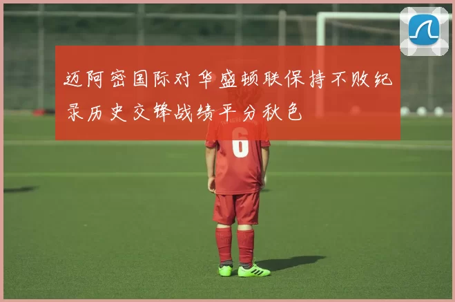 迈阿密国际对华盛顿联保持不败纪录历史交锋战绩平分秋色