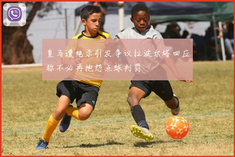 皇马遭绝杀引发争议拉波尔塔回应称不必再抱怨点球判罚