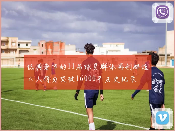 低调奢华的11届球员群体再创辉煌六人得分突破16000平历史纪录
