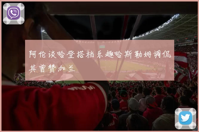 阿伦谈哈登搭档乐趣哈斯勒姆调侃其曾赞加兰