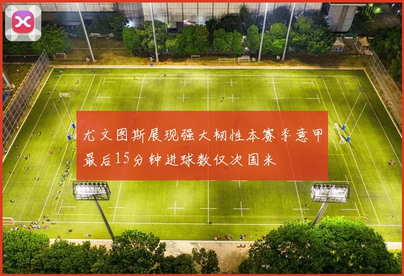尤文图斯展现强大韧性本赛季意甲最后15分钟进球数仅次国米