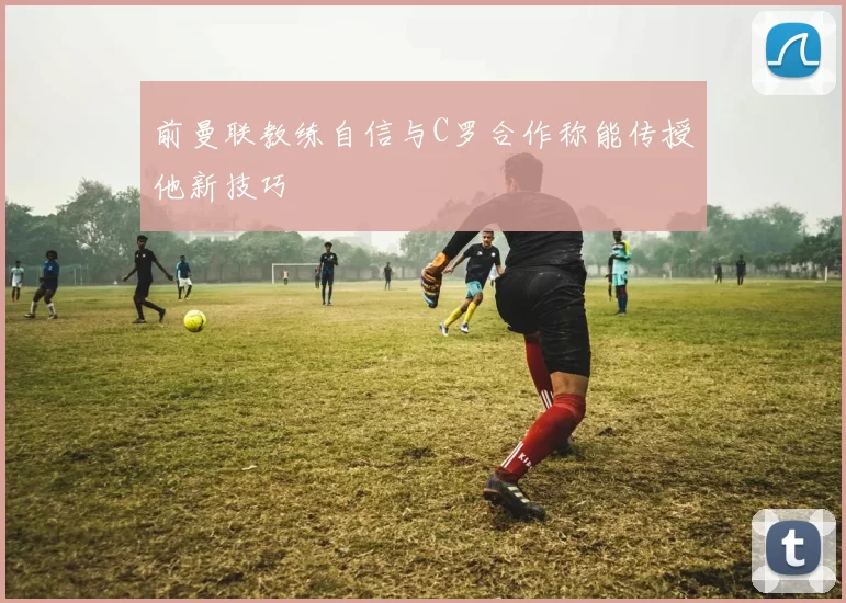 前曼联教练自信与C罗合作称能传授他新技巧