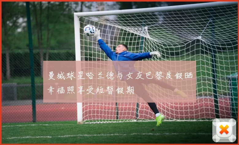 曼城球星哈兰德与女友巴黎度假晒幸福照享受短暂假期